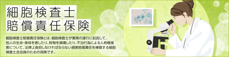 細胞検査士賠償責任保険      細胞検査士賠償責任保険とは、細胞検査士が業務の遂行に起因して、
他人の生命・身体を害したり、財物を損壊したり、不当行為による人格権侵害について、法律上負担しなければならない損害賠償責任を補償する細胞検査士会会員のための保険です。