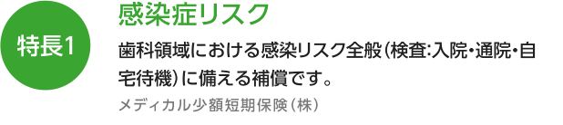 特長1 感染症リスク 歯科領域における感染リスク全般（検査：入院・通院・自宅待機）に備える補償制度です。 メディカル少額短期保険（株）